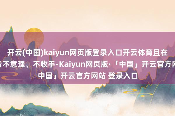 开云(中国)kaiyun网页版登录入口开云体育且在党的十八大后不意理、不收手-Kaiyun网页版·「中国」开云官方网站 登录入口