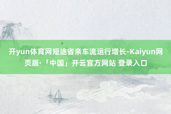 开yun体育网短途省亲车流运行增长-Kaiyun网页版·「中国」开云官方网站 登录入口