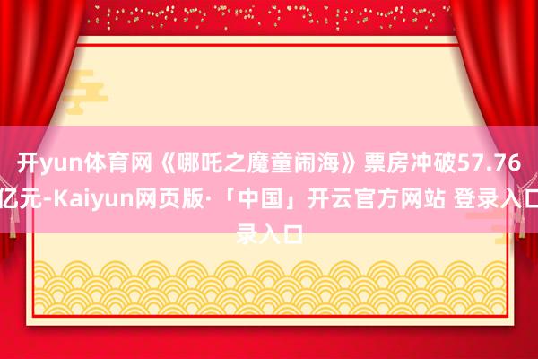 开yun体育网《哪吒之魔童闹海》票房冲破57.76亿元-Kaiyun网页版·「中国」开云官方网站 登录入口