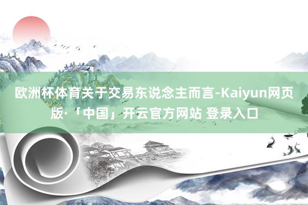欧洲杯体育关于交易东说念主而言-Kaiyun网页版·「中国」开云官方网站 登录入口