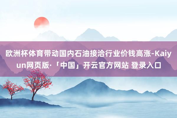 欧洲杯体育带动国内石油接洽行业价钱高涨-Kaiyun网页版·「中国」开云官方网站 登录入口