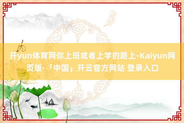 开yun体育网你上班或者上学的路上-Kaiyun网页版·「中国」开云官方网站 登录入口