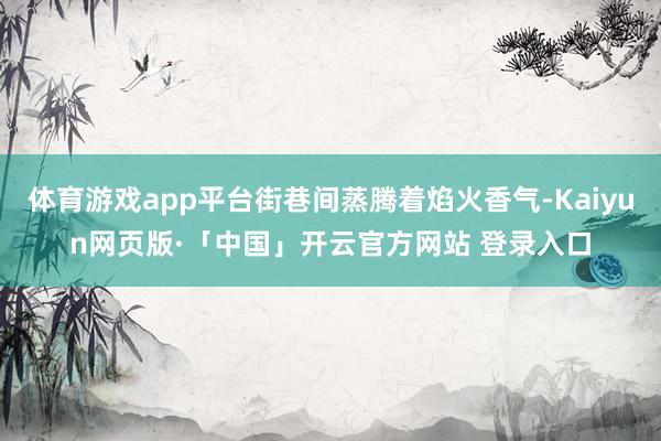 体育游戏app平台街巷间蒸腾着焰火香气-Kaiyun网页版·「中国」开云官方网站 登录入口