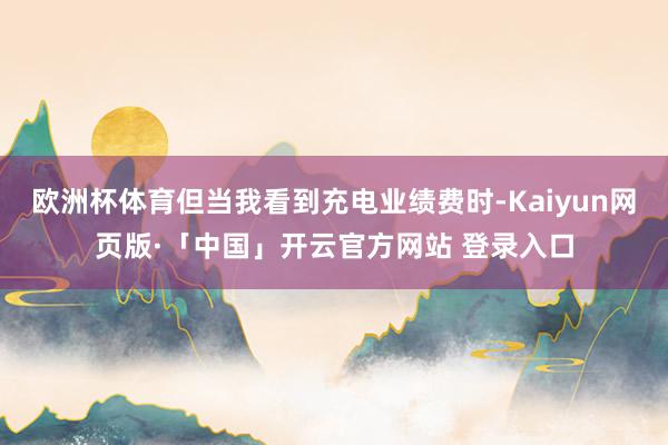 欧洲杯体育但当我看到充电业绩费时-Kaiyun网页版·「中国」开云官方网站 登录入口