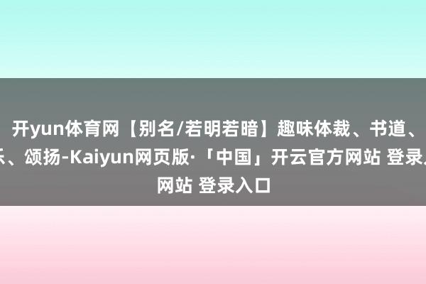 开yun体育网【别名/若明若暗】趣味体裁、书道、音乐、颂扬-Kaiyun网页版·「中国」开云官方网站 登录入口