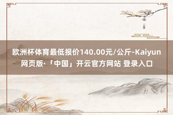 欧洲杯体育最低报价140.00元/公斤-Kaiyun网页版·「中国」开云官方网站 登录入口